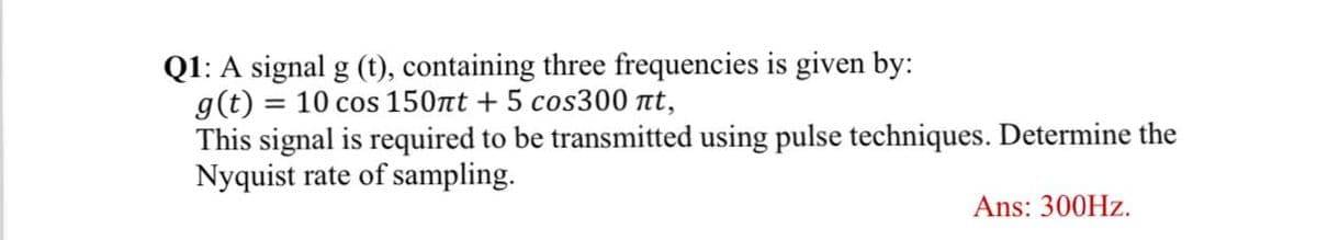 Q1: A signal g (t), containing three frequencies is given by:
g(t) = 10 cos 150nt + 5 cos300 t,
This signal is required to be transmitted using pulse techniques. Determine the
Nyquist rate of sampling.
Ans: 300HZ.
