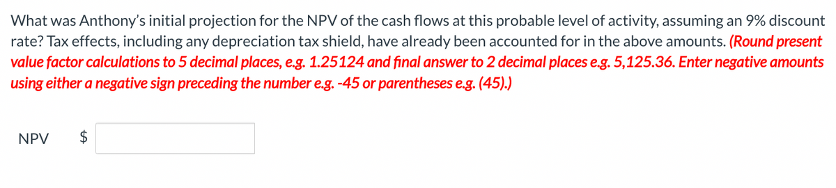 What was Anthony's initial projection for the NPV of the cash flows at this probable level of activity, assuming an 9% discount
rate? Tax effects, including any depreciation tax shield, have already been accounted for in the above amounts. (Round present
value factor calculations to 5 decimal places, e.g. 1.25124 and final answer to 2 decimal places e.g. 5,125.36. Enter negative amounts
using either a negative sign preceding the number e.g. -45 or parentheses e.g. (45).)
NPV