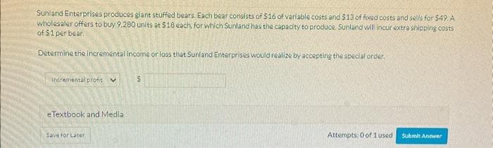 Sunland Enterprises produces giant stuffed bears. Each bear consists of $16 of variable costs and $13 of fixed costs and sells for $49. A
wholesaler offers to buy 9,280 units at $18 each, for which Sunland has the capacity to produce. Sunland will incur extra shipping costs
of $1 per bear.
Determine the incremental income or loss that Sunland Enterprises would realize by accepting the special order.
Incremental profit
e Textbook and Media
Save for Later
$
Attempts: 0 of 1 used
Submit Answer