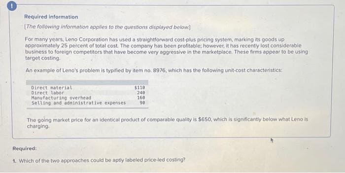 Required information
[The following information applies to the questions displayed below]
For many years, Leno Corporation has used a straightforward cost-plus pricing system, marking its goods up
approximately 25 percent of total cost. The company has been profitable; however, it has recently lost considerable
business to foreign competitors that have become very aggressive in the marketplace. These firms appear to be using
target costing.
An example of Leno's problem is typified by item no. 8976, which has the following unit-cost characteristics:
Direct material
Direct labor
$110
240
Manufacturing overhead
160
Selling and administrative expenses 90
The going market price for an identical product of comparable quality is $650, which is significantly below what Leno is
charging.
Required:
1. Which of the two approaches could be aptly labeled price-led costing?