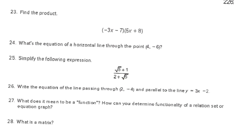 226:
23. Find the product.
(-3x - 7)(5x + 8)
24. What's the equation of a horizontal line through the point (4, – 6)?
25. Simplify the following expression.
5+1
2+ 5
26. Write the equation of the line passing through 2, - 4) and parallel to the line y = 3x -2.
27. What does it mean to be a “function"? How can you determine functionality of a relation set or
equation graph?
28. What is a matrix?
