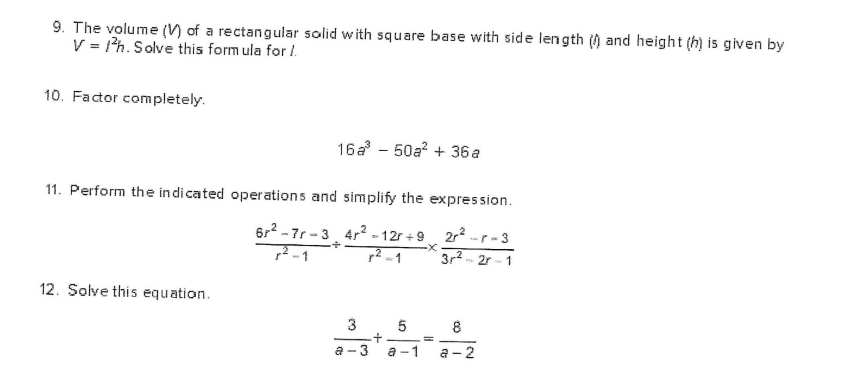 9. The volume () of a rectangular solid with square base with side length () and height (h) is given by
V = 1h. Solve this form ula for /.
10. Factor completely.
16a - 50a? + 36 a
11. Perform the indicated operations and simplify the expression.
6r2 - 7r -3, 4r2 - 12r + 9
2r2 -r-3
7-1
7? - 1
3r2.
- 2r- 1
12. Solve this equation.
3. 5
8
a -
3
a -1
a -2
