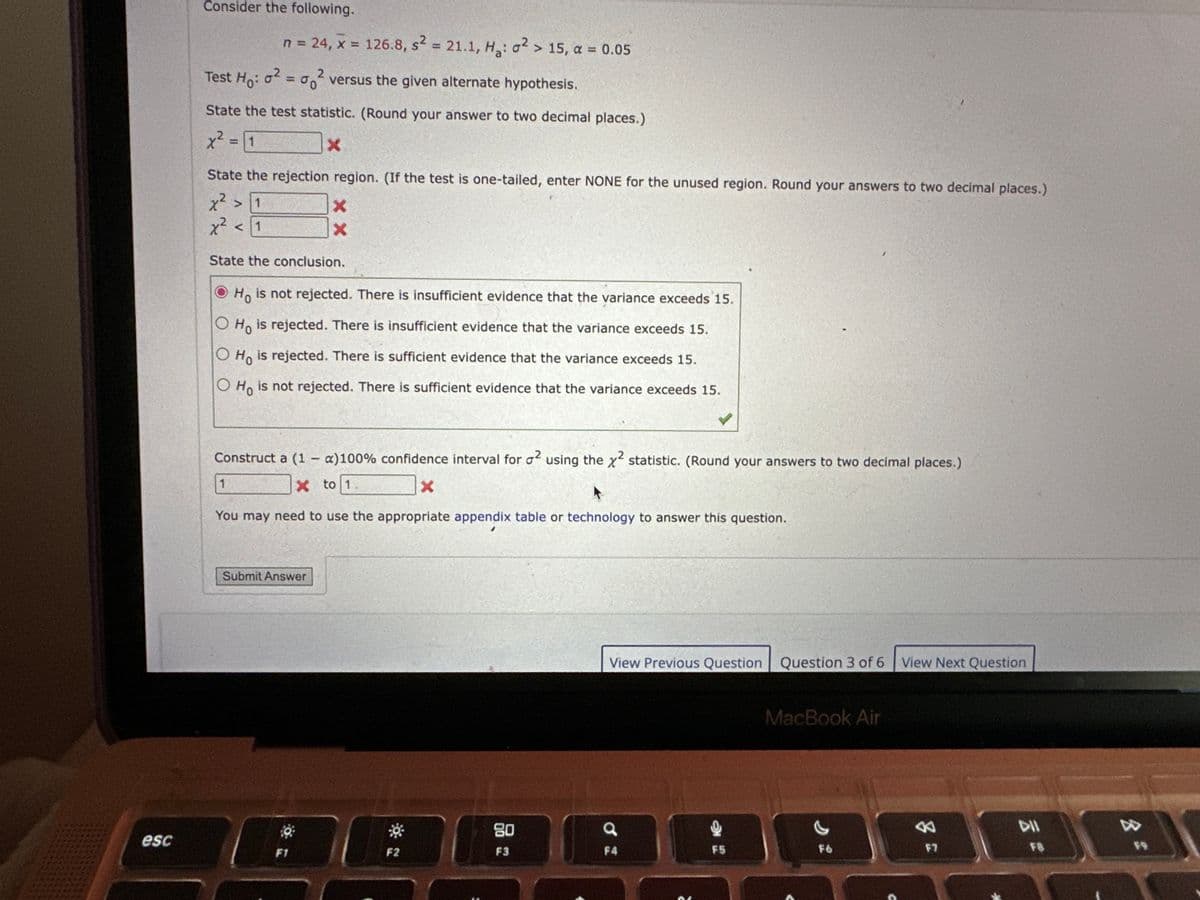 esc
Consider the following.
n = 24, x = 126.8, s2 = 21.1, H₂: o² > 15, a = 0.05
2
Test Ho: o² = ² versus the given alternate hypothesis.
State the test statistic. (Round your answer to two decimal places.)
x² = 1
X
State the rejection region. (If the test is one-tailed, enter NONE for the unused region. Round your answers to two decimal places.)
x² > 1
x²
<1
State the conclusion.
Ho is not rejected. There is insufficient evidence that the variance exceeds 15.
O Ho is rejected. There is insufficient evidence that the variance exceeds 15.
Ho is rejected. There is sufficient evidence that the variance exceeds 15.
O Ho is not rejected. There is sufficient evidence that the variance exceeds 15.
1
X
X
Construct a (1 - a)100% confidence interval for ² using the x²2 statistic. (Round your answers to two decimal places.)
X to 1
X
A
You may need to use the appropriate appendix table or technology to answer this question.
Submit Answer
F1
T
F2
80
F3
View Previous Question Question 3 of 6
a
F4
F5
MacBook Air
F6
View Next Question
3
F7
DII
F9