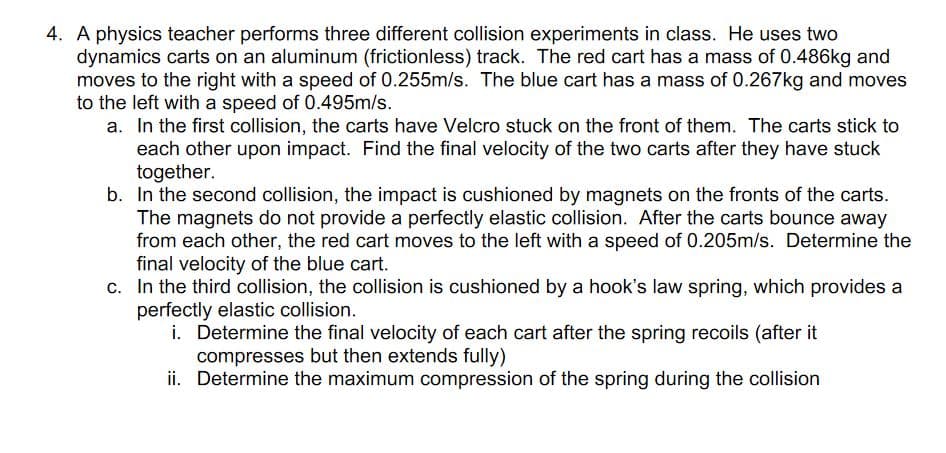 4. A physics teacher performs three different collision experiments in class. He uses two
dynamics carts on an aluminum (frictionless) track. The red cart has a mass of 0.486kg and
moves to the right with a speed of 0.255m/s. The blue cart has a mass of 0.267kg and moves
to the left with a speed of 0.495m/s.
a. In the first collision, the carts have Velcro stuck on the front of them. The carts stick to
each other upon impact. Find the final velocity of the two carts after they have stuck
together.
b. In the second collision, the impact is cushioned by magnets on the fronts of the carts.
The magnets do not provide a perfectly elastic collision. After the carts bounce away
from each other, the red cart moves to the left with a speed of 0.205m/s. Determine the
final velocity of the blue cart.
c. In the third collision, the collision is cushioned by a hook's law spring, which provides a
perfectly elastic collision.
i. Determine the final velocity of each cart after the spring recoils (after it
compresses but then extends fully)
ii. Determine the maximum compression of the spring during the collision
