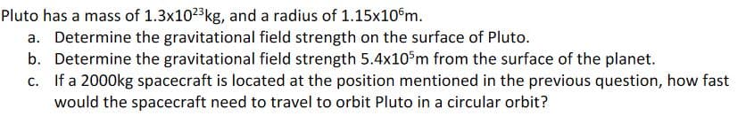 Pluto has a mass of 1.3x102kg, and a radius of 1.15x10°m.
a. Determine the gravitational field strength on the surface of Pluto.
b. Determine the gravitational field strength 5.4x10 m from the surface of the planet.
c. If a 2000kg spacecraft is located at the position mentioned in the previous question, how fast
would the spacecraft need to travel to orbit Pluto in a circular orbit?
