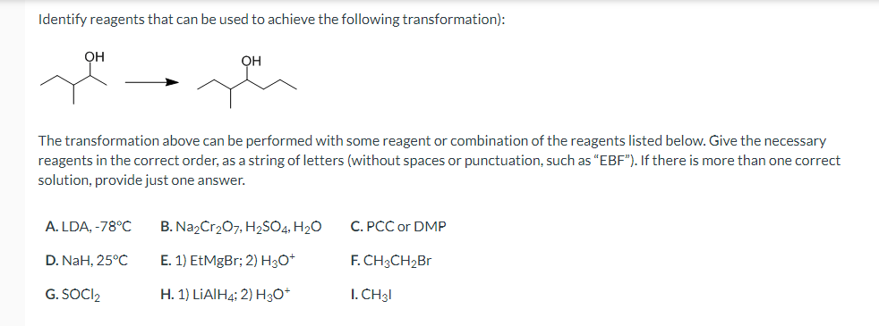 Identify reagents that can be used to achieve the following transformation):
OH
он
The transformation above can be performed with some reagent or combination of the reagents listed below. Give the necessary
reagents in the correct order, as a string of letters (without spaces or punctuation, such as "EBF"). If there is more than one correct
solution, provide just one answer.
A. LDA, -78°C
B. NazCr207, H2SO4, H2O
C. PCC or DMP
D. NaH, 25°C
E. 1) EtMgBr; 2) H3O*
F. CH3CH2B.
G. SOCI2
Н. 1) LIAIH4: 2) HзО*
I. CH3I
