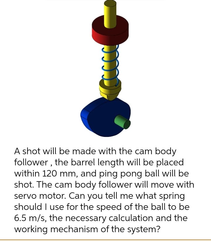 A shot will be made with the cam body
follower , the barrel length will be placed
within 120 mm, and ping pong ball will be
shot. The cam body follower will move with
servo motor. Can you tell me what spring
should I use for the speed of the ball to be
6.5 m/s, the necessary calculation and the
working mechanism of the system?
