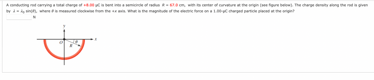 A conducting rod carrying a total charge of +8.00 μC is bent into a semicircle of radius R = 67.0 cm, with its center of curvature at the origin (see figure below). The charge density along the rod is given
by λ = sin(0), where is measured clockwise from the +x axis. What is the magnitude of the electric force on a 1.00-μC charged particle placed at the origin?
N
0
&
R
X