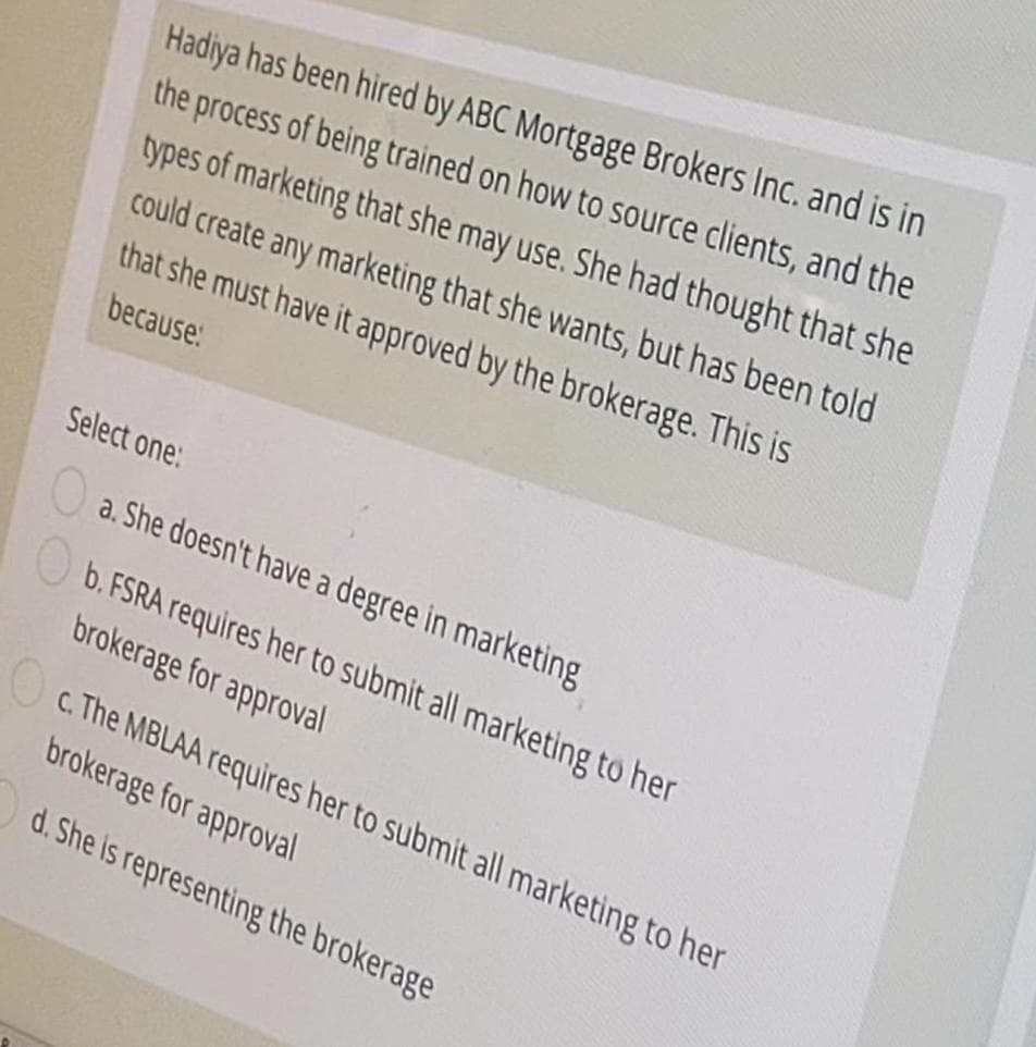 Hadiya has been hired by ABC Mortgage Brokers Inc. and is in
the process of being trained on how to source clients, and the
types of marketing that she may use. She had thought that she
could create any marketing that she wants, but has been told
that she must have it approved by the brokerage. This is
because:
Select one:
O
a. She doesn't have a degree in marketing
b. FSRA requires her to submit all marketing to her
brokerage for approval
c. The MBLAA requires her to submit all marketing to her
brokerage for approval
d. She is representing the brokerage