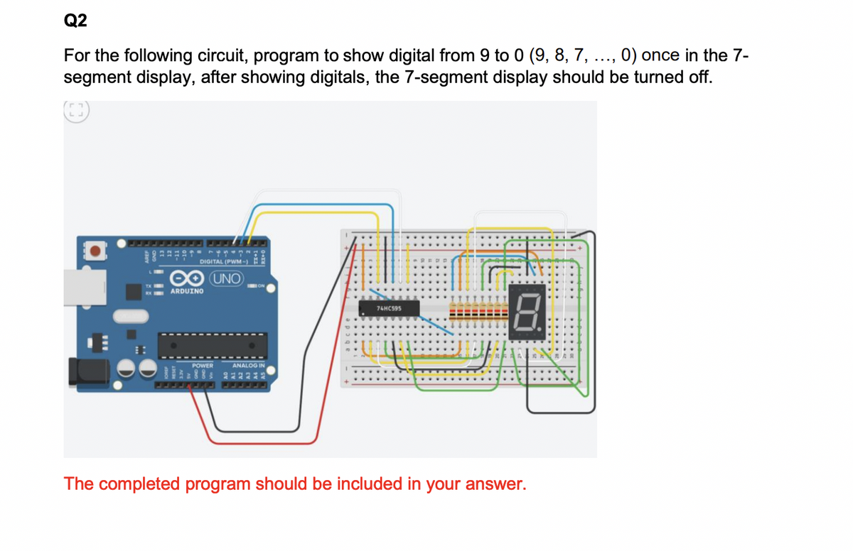 Q2
For the following circuit, program to show digital from 9 to 0 (9, 8, 7, ..., 0) once in the 7-
segment display, after showing digitals, the 7-segment display should be turned off.
DIGITAL (PWM-)
∞ UNO
ARDUINO
POWER
ANALOG IN
88 222222
74HC595
8.
The completed program should be included in your answer.