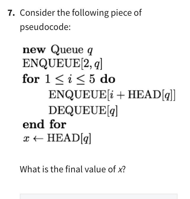 7. Consider the following piece of
pseudocode:
new Queue q
ENQUEUE [2, q]
for 1 ≤ i ≤ 5 do
ENQUEUE[i + HEAD[q]]
DEQUEUE[q]
end for
x ← HEAD[q]
What is the final value of x?