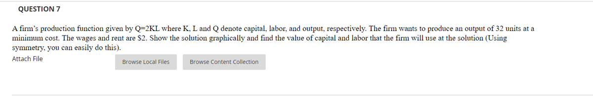 QUESTION 7
A firm's production function given by Q=2KL where K, L and Q denote capital, labor, and output, respectively. The firm wants to produce an output of 32 units at a
minimum cost. The wages and rent are $2. Show the solution graphically and find the value of capital and labor that the firm will use at the solution (Using
symmetry, you can easily do this).
Attach File
Browse Local Files
Browse Content Collection