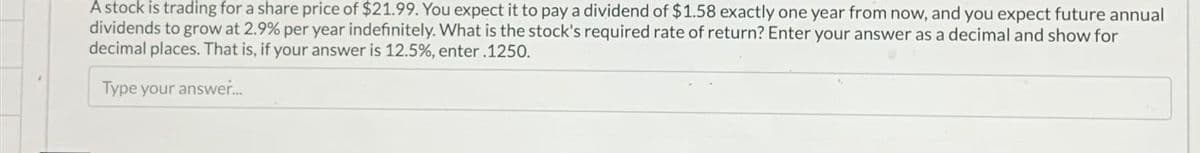 A stock is trading for a share price of $21.99. You expect it to pay a dividend of $1.58 exactly one year from now, and you expect future annual
dividends to grow at 2.9% per year indefinitely. What is the stock's required rate of return? Enter your answer as a decimal and show for
decimal places. That is, if your answer is 12.5%, enter .1250.
Type your answer...