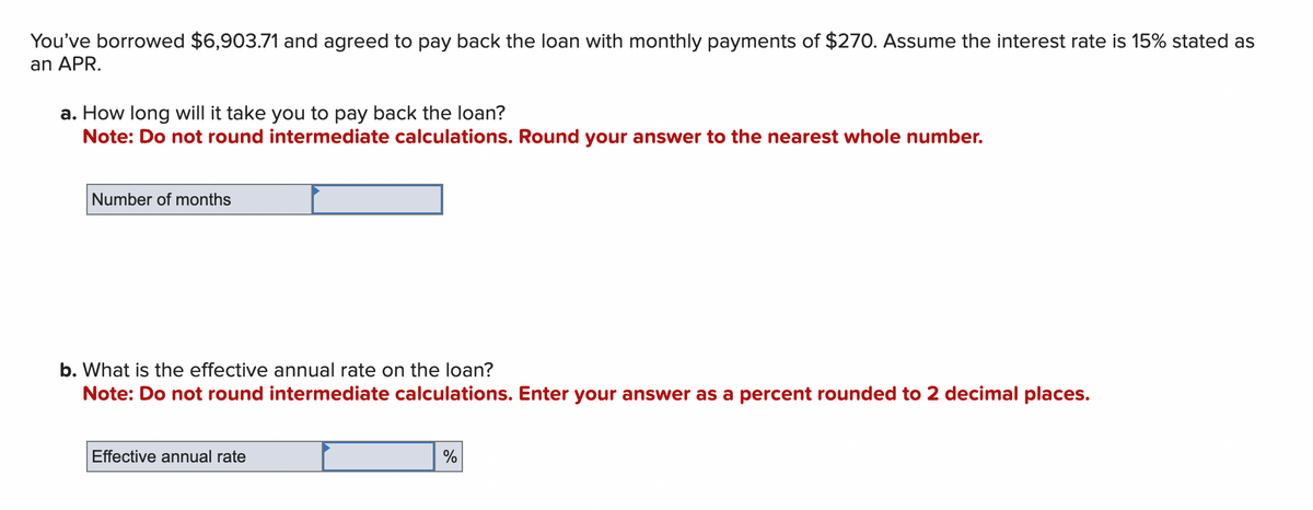 You've borrowed $6,903.71 and agreed to pay back the loan with monthly payments of $270. Assume the interest rate is 15% stated as
an APR.
a. How long will it take you to pay back the loan?
Note: Do not round intermediate calculations. Round your answer to the nearest whole number.
Number of months
b. What is the effective annual rate on the loan?
Note: Do not round intermediate calculations. Enter your answer as a percent rounded to 2 decimal places.
Effective annual rate
%