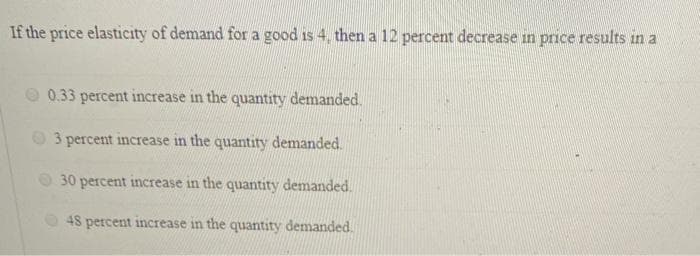 If the price elasticity of demand for a good is 4, then a 12 percent decrease in price results in a
0.33 percent increase in the quantity demanded.
3 percent increase in the quantity demanded.
30 percent increase in the quantity demanded.
48 percent increase in the quantity demanded.