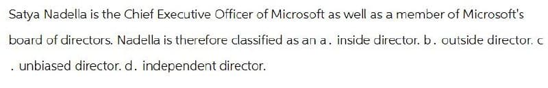 Satya Nadella is the Chief Executive Officer of Microsoft as well as a member of Microsoft's
board of directors. Nadella is therefore classified as an a. inside director. b. outside director. c
. unbiased director. d. independent director.