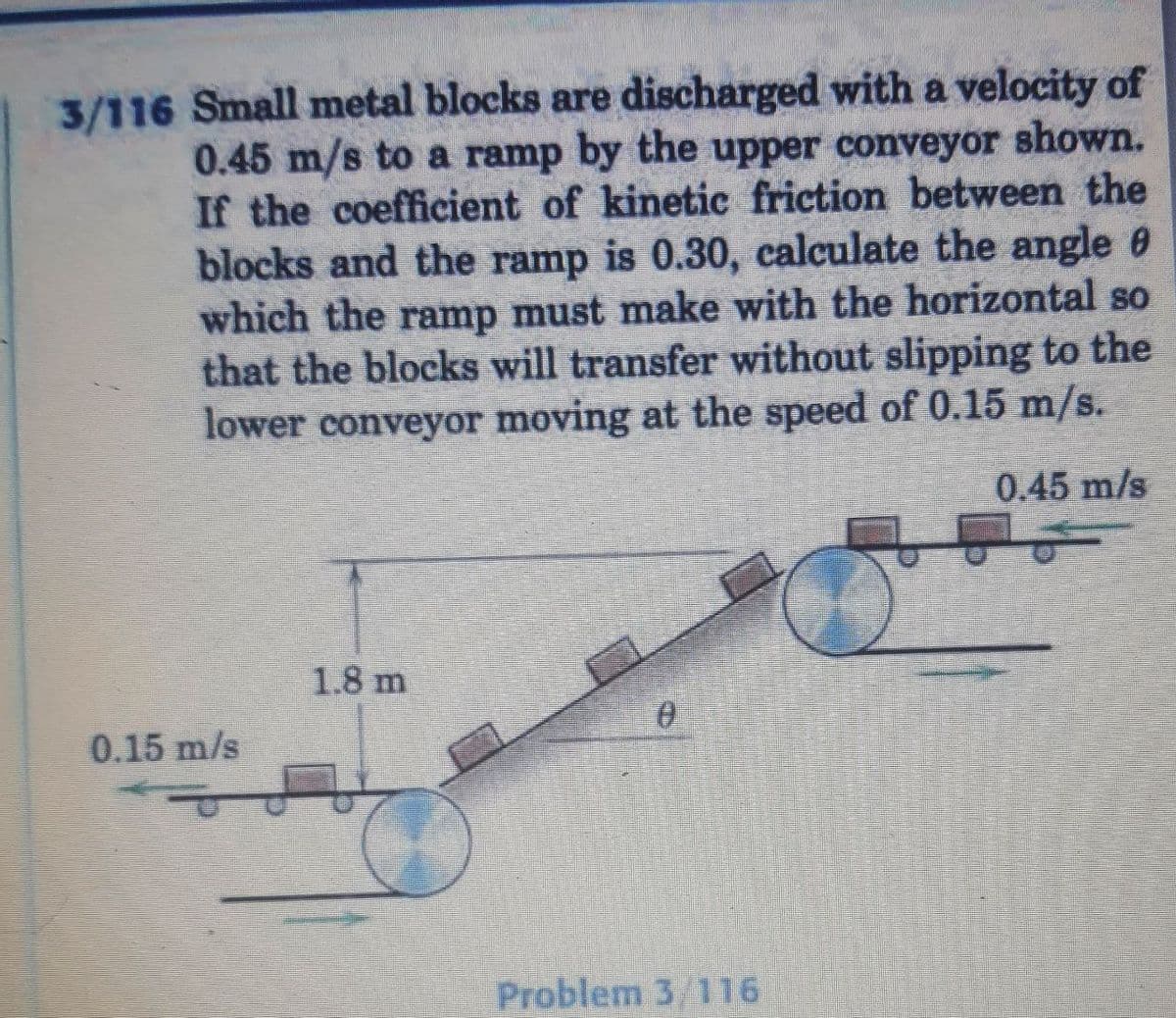 3/116 Small metal blocks are discharged with a velocity of
0.45 m/s to a ramp by the upper conveyor shown.
If the coefficient of kinetic friction between the
blocks and the ramp is 0.30, calculate the angle
which the ramp must make with the horizontal so
that the blocks will transfer without slipping to the
lower conveyor moving at the speed of 0.15 m/s.
0.45 m/s
1.8 m
0
Problem 3/116
0.15 m/s