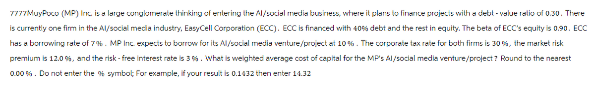 7777MuyPoco (MP) Inc. is a large conglomerate thinking of entering the Al/social media business, where it plans to finance projects with a debt - value ratio of 0.30. There
is currently one firm in the Al/social media industry, EasyCell Corporation (ECC). ECC is financed with 40% debt and the rest in equity. The beta of ECC's equity is 0.90. ECC
has a borrowing rate of 7%. MP Inc. expects to borrow for its Al/social media venture/project at 10%. The corporate tax rate for both firms is 30 %, the market risk
premium is 12.0%, and the risk-free interest rate is 3%. What is weighted average cost of capital for the MP's Al/social media venture/project? Round to the nearest
0.00 %. Do not enter the % symbol; For example, if your result is 0.1432 then enter 14.32