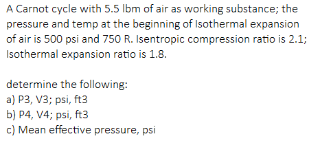 A Carnot cycle with 5.5 lbm of air as working substance; the
pressure and temp at the beginning of Isothermal expansion
of air is 500 psi and 750 R. Isentropic compression ratio is 2.1;
Isothermal expansion ratio is 1.8.
determine the following:
a) P3, V3; psi, ft3
b) P4, V4; psi, ft3
c) Mean effective pressure, psi
