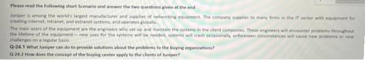 Please read the following short Scenario and answer the two questions given at the end
Juniper is among the world's largest manufacturer and supplier of networking equipment. The company supplies to many firms in the IT sector with equipment for
creating internet, intranet, and extranet systems, and operates globally
The main users of the equipment are the engineers who set up and maintain the systems in the client companies. These engineers will encounter problems throughout
the lifetime of the equipment-new uses for the systems will be needed, systems will crash occasionally, unforeseen circumstances will cause new problems or new
challenges on a regular basis.
Q-24.1 What Juniper can do to provide solutions about the problems to the buying organizations?
Q-24.2 How does the concept of the buying center apply to the clients of Juniper?