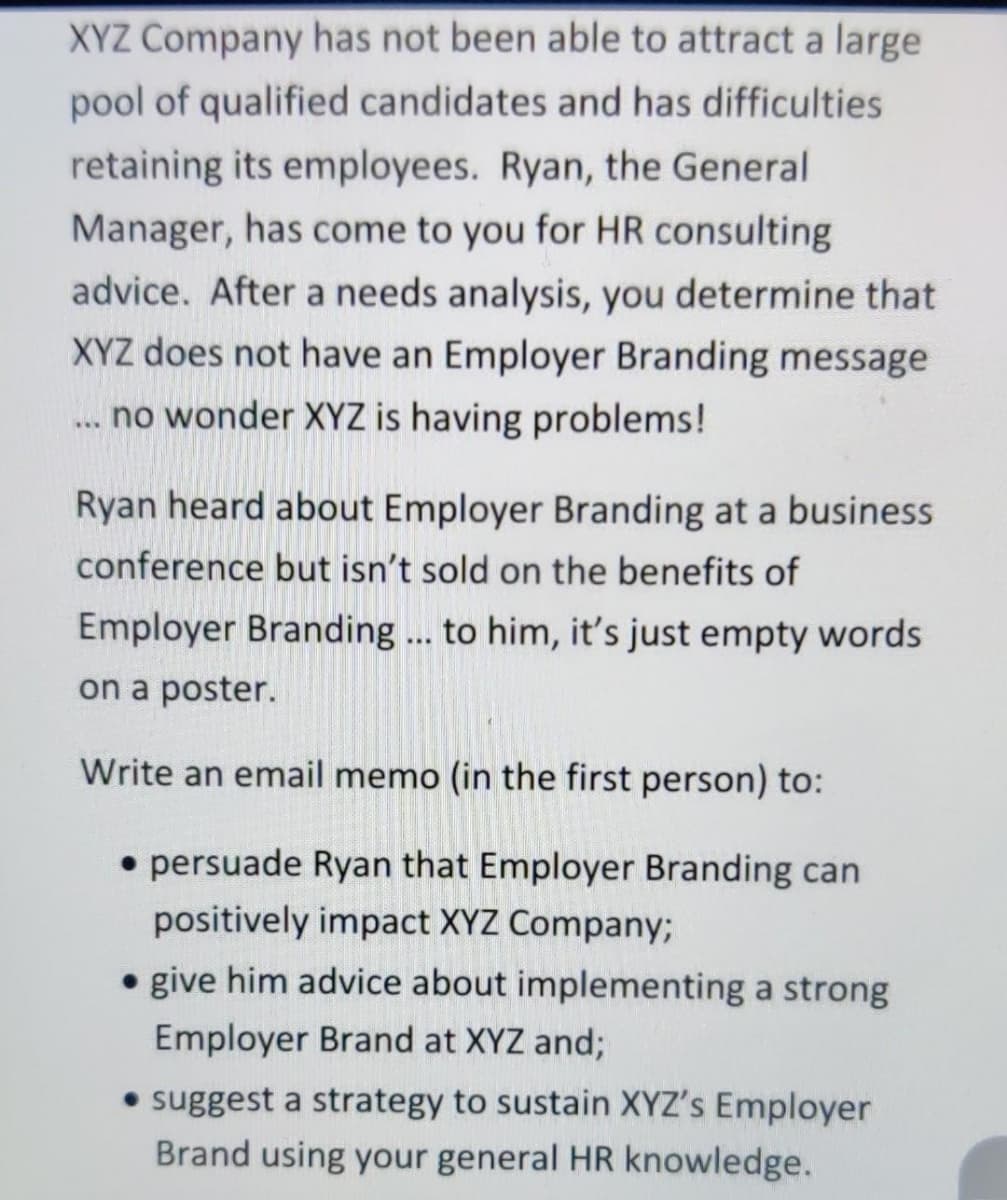 XYZ Company has not been able to attract a large
pool of qualified candidates and has difficulties
retaining its employees. Ryan, the General
Manager, has come to you for HR consulting
advice. After a needs analysis, you determine that
XYZ does not have an Employer Branding message
... no wonder XYZ is having problems!
Ryan heard about Employer Branding at a business
conference but isn't sold on the benefits of
Employer Branding... to him, it's just empty words
on a poster.
Write an email memo (in the first person) to:
• persuade Ryan that Employer Branding can
positively impact XYZ Company;
• give him advice about implementing a strong
Employer Brand at XYZ and;
• suggest a strategy to sustain XYZ's Employer
Brand using your general HR knowledge.