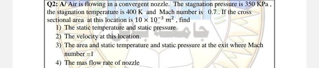 Q2: A/ Air is flowing in a convergent nozzle. The stagnation pressure is 350 KPa,
the stagnation temperature is 400 K and Mach number is 0.7. If the cross
sectional area at this location is 10 x 10-3 m2 , find
1) The static temperature and static pressure
2) The velocity at this location.
3) The area and static temperature and static pressure at the exit where Mach
number =1
4) The mas flow rate of nozzle
