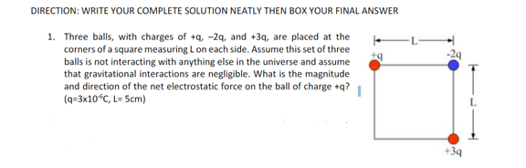 DIRECTION: WRITE YOUR COMPLETE SOLUTION NEATLY THEN BOX YOUR FINAL ANSWER
1. Three balls, with charges of +q, -29, and +39, are placed at the
corners of a square measuring L on each side. Assume this set of three
balls is not interacting with anything else in the universe and assume
that gravitational interactions are negligible. What is the magnitude
and direction of the net electrostatic force on the ball of charge +q?
(q=3x10°C, L= Scm)
+39
