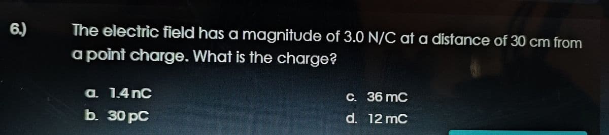 6.)
The electric field has a magnitude of 3.O N/C at a distance of 30 cm from
a point charge. What is the charge?
a. 1.4 nC
C. 36 mC
b. 30 pC
d. 12 mC

