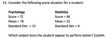 15. Consider the following score situation for a student:
Statistics
Psychology
Score = 72
Score - 48
Mean = 78
Mean = 51
Standard Dev = 12
Standard Dev = 6
Which subject does the student appear to perform better? Explain
