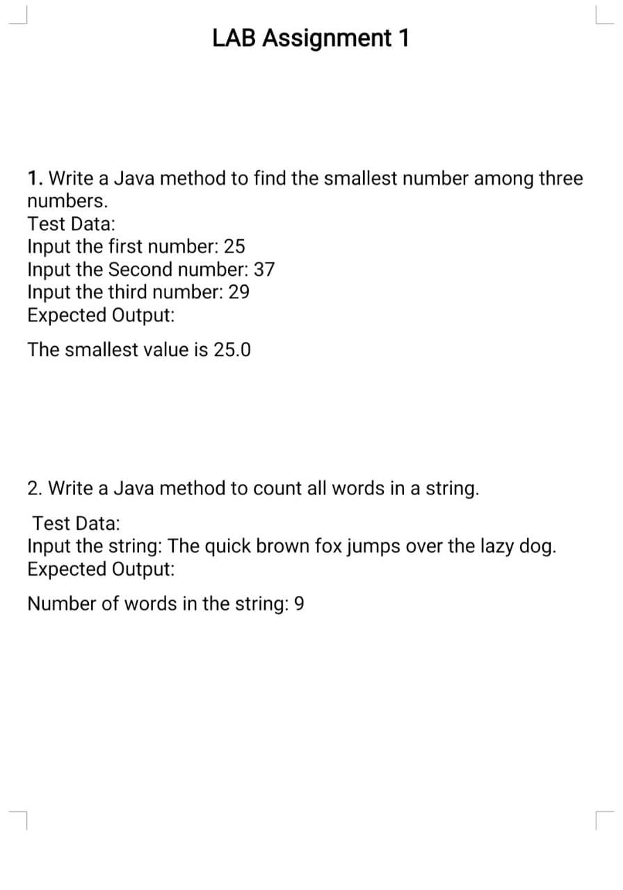 LAB Assignment 1
1. Write a Java method to find the smallest number among three
numbers.
Test Data:
Input the first number: 25
Input the Second number: 37
Input the third number: 29
Expected Output:
The smallest value is 25.0
2. Write a Java method to count all words in a string.
Test Data:
Input the string: The quick brown fox jumps over the lazy dog.
Expected Output:
Number of words in the string: 9
