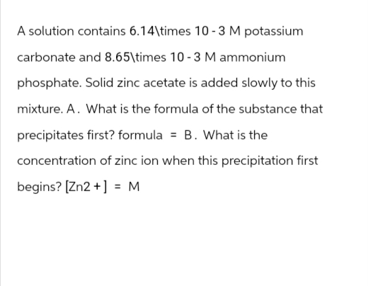 A solution contains 6.14\times 10-3 M potassium
carbonate and 8.65\times 10-3 M ammonium
phosphate. Solid zinc acetate is added slowly to this
mixture. A. What is the formula of the substance that
precipitates first? formula = B. What is the
concentration of zinc ion when this precipitation first
begins? [Zn2+] = M