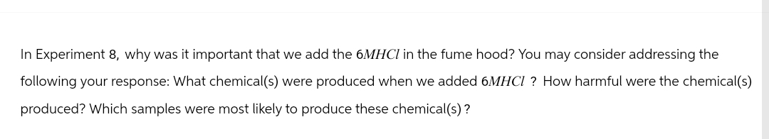 In Experiment 8, why was it important that we add the 6MHCI in the fume hood? You may consider addressing the
following your response: What chemical(s) were produced when we added 6MHCI? How harmful were the chemical(s)
produced? Which samples were most likely to produce these chemical(s)?