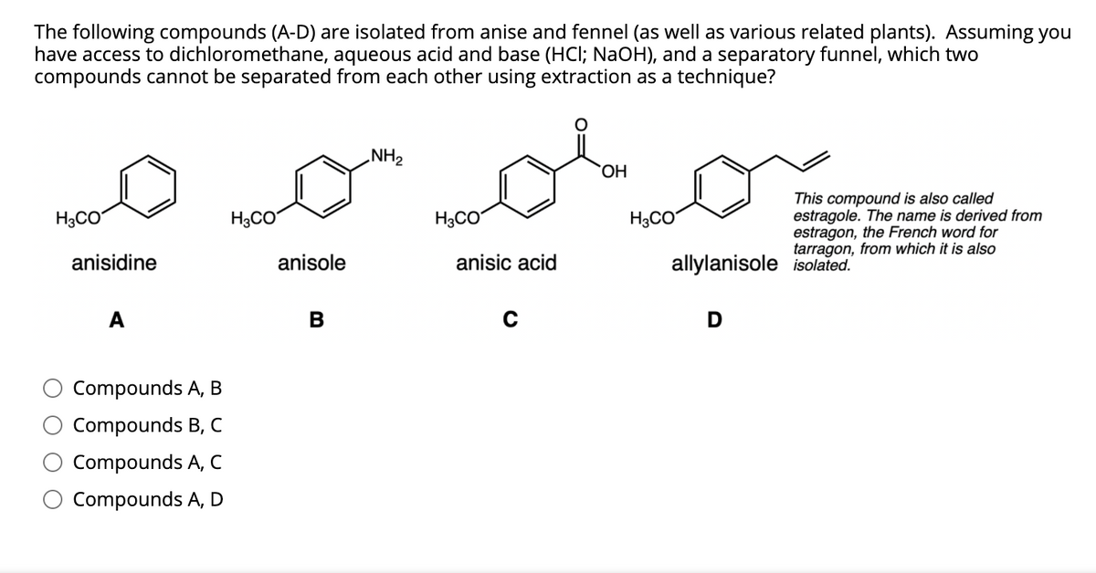 The following compounds (A-D) are isolated from anise and fennel (as well as various related plants). Assuming you
have access to dichloromethane, aqueous acid and base (HCI; NaOH), and a separatory funnel, which two
compounds cannot be separated from each other using extraction as a technique?
„NH2
HO.
This compound is also called
estragole. The name is derived from
estragon, the French word for
tarragon, from which it is also
H3CO
H3CO
H3CO
H3CO
anisidine
anisole
anisic acid
allylanisole isolated.
A
B
Compounds A, B
Compounds B, C
Compounds A, C
Compounds A, D

