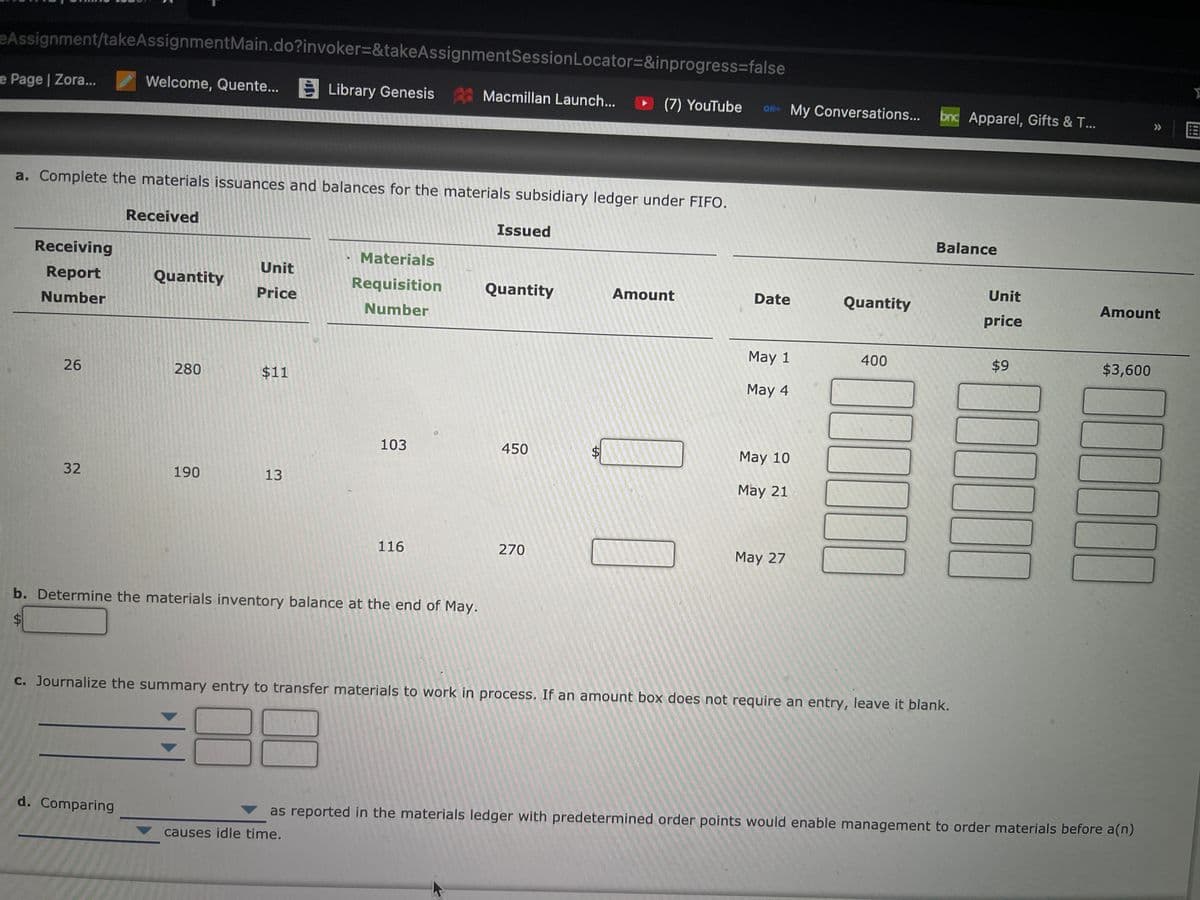 eAssignment/takeAssignmentMain.do?invoker=&takeAssignmentSessionLocator=&inprogress%3Dfalse
e Page | Zora...
Welcome, Quente...
E Library Genesis Macmillan Launch...
(7) YouTube
O11- My Conversations...
bnc Apparel, Gifts & T...
国
>>
a. Complete the materials issuances and balances for the materials subsidiary ledger under FIFO.
Received
Issued
Balance
Receiving
Materials
Unit
Report
Quantity
Requisition
Quantity
Unit
Price
Amount
Date
Quantity
Amount
Number
Number
price
May 1
400
$9
$3,600
26
280
$11
May 4
103
450
May 10
32
190
13
May 21
116
270
May 27
b. Determine the materials inventory balance at the end of May.
C. Journalize the summary entry to transfer materials to work in process. If an amount box does not require an entry, leave it blank.
d. Comparing
as reported in the materials ledger with predetermined order points would enable management to order materials before a(n)
causes idle time.
%24
%24
