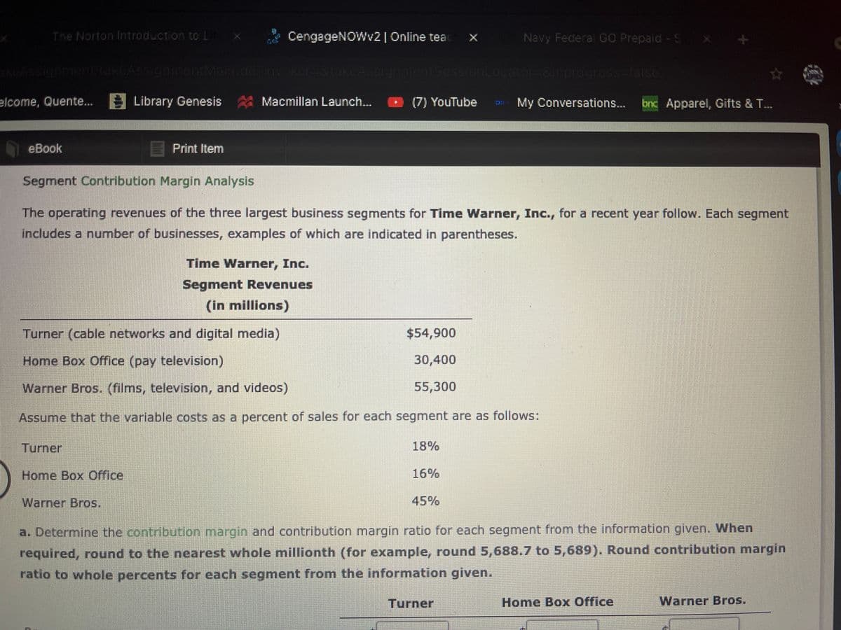 The Norton Introduction to L
CengageNOWv2| Online teac x
Navy Federal GO Prepaid - S x
hASsigumentitakcAss gamentMalh.doinvokcr-3tak.CASSignment5oss onLocator-8irprogross-lalse
elcome, Quente.. 3 Library Genesis Macmillan Launch.. O (7) YouTube
E My Conversations.. bnc Apparel, Gifts & T...
eBook
Print Item
Segment Contribution Margin Analysis
The operating revenues of the three largest business segments for Time Warner, Inc., for a recent year follow. Each segment
includes a number of businesses, examples of which are indicated in parentheses.
Time Warner, Inc.
Segment Revenues
(in millions)
Turner (cable networks and digital media)
$54,900
Home Box Office (pay television)
30,400
Warner Bros. (films, television, and videos)
55,300
Assume that the variable costs as a percent of sales for each segment are as follows:
Turner
18%
Home Box Office
16%
Warner Bros.
45%
a. Determine the contribution margin and contribution margin ratio for each segment from the information given. When
required, round to the nearest whole millionth (for example, round 5,688.7 to 5,689). Round contribution margin
ratio to whole percents for each segment from the information given.
Turner
Home Box Office
Warner Bros.
