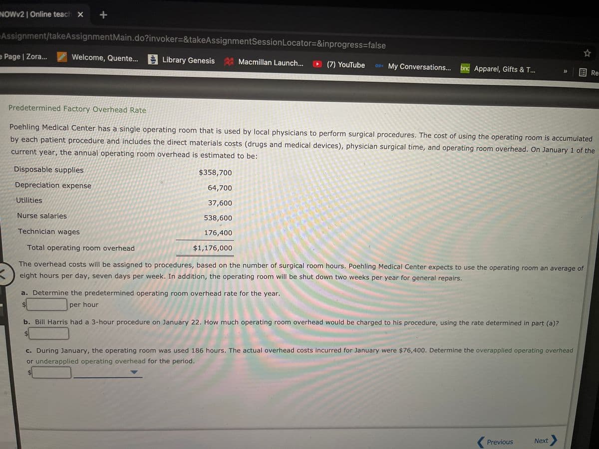 NOWV2 I Online teach X +
Assignment/takeAssignmentMain.do?invoker=&takeAssignmentSessionLocator=&inprogress3false
e Page | Zora...
Welcome, Quente...
E Library Genesis
Macmillan Launch...
(7) YouTube
O1 My Conversations...
bnc Apparel, Gifts & T...
国Re.
>
Predetermined Factory Overhead Rate
Poehling Medical Center has a single operating room that is used by local physicians to perform surgical procedures. The cost of using the operating room is accumulated
by each patient procedure and includes the direct materials costs (drugs and medical devices), physician surgical time, and operating room overhead. On January 1 of the
current year, the annual operating room overhead is estimated to be:
Disposable supplies
$358,700
Depreciation expense
64,700
Utilities
37,600
Nurse salaries
538,600
Technician wages
176,400
Total operating room overhead
$1,176,000
The overhead costs will be assigned to procedures, based on the number of surgical room hours. Poehling Medical Center expects to use the operating room an average of
eight hours per day, seven days per week. In addition, the operating room will be shut down two weeks per year for general repairs.
a. Determine the predetermined operating room overhead rate for the year.
%$4
per hour
b. Bill Harris had a 3-hour procedure on January 22. How much operating room overhead would be charged to his procedure, using the rate determined in part (a)?
$1
c. During January, the operating room was used 186 hours. The actual overhead costs incurred for January were $76,400. Determine the overapplied operating overhead
or underapplied operating overhead for the period.
$
Previous
Next
