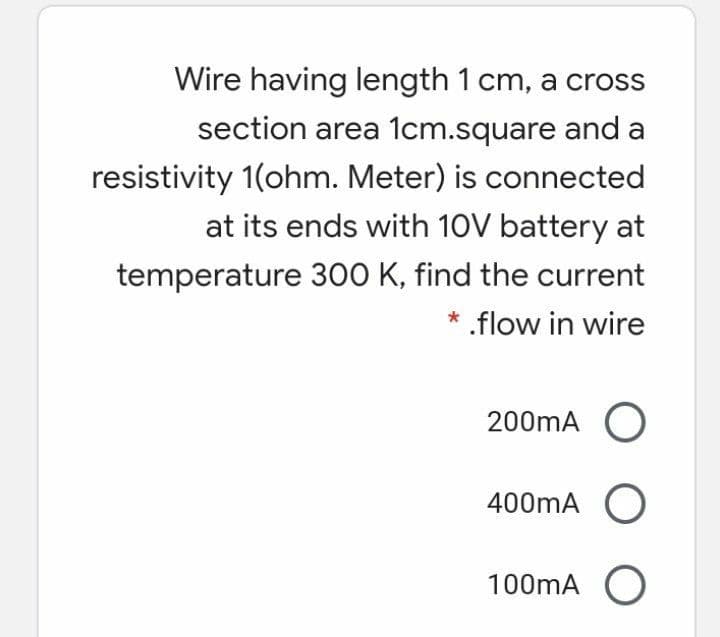 Wire having length 1 cm, a cross
section area 1cm.square and a
resistivity 1(ohm. Meter) is connected
at its ends with 10V battery at
temperature 300 K, find the current
* .flow in wire
200mA O
400mA O
100mA O
