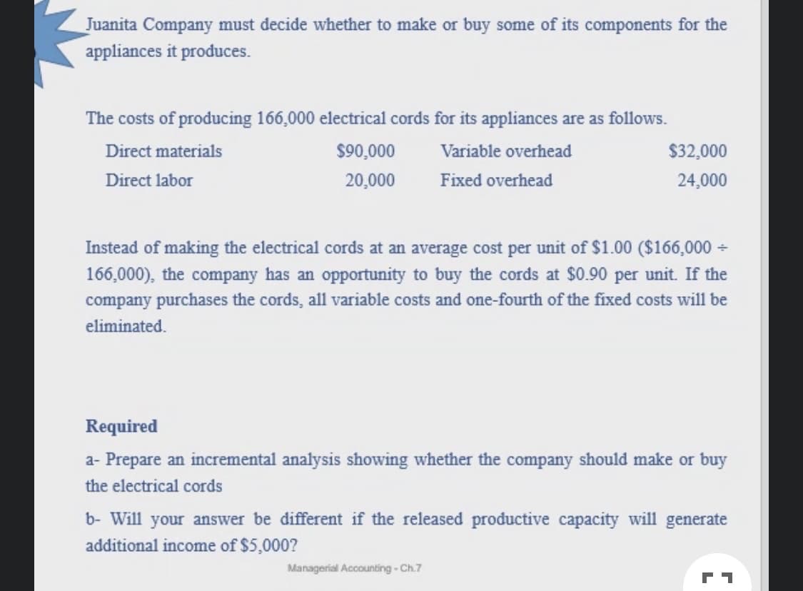 Juanita Company must decide whether to make or buy some of its components for the
appliances it produces.
The costs of producing 166,000 electrical cords for its appliances are as follows.
Direct materials
$90,000
Variable overhead
$32,000
Direct labor
20,000
Fixed overhead
24,000
Instead of making the electrical cords at an average cost per unit of $1.00 ($166,000 -
166,000), the company has an opportunity to buy the cords at $0.90 per unit. If the
company purchases the cords, all variable costs and one-fourth of the fixed costs will be
eliminated.
Required
a- Prepare an incremental analysis showing whether the company should make or buy
the electrical cords
b- Will your answer be different if the released productive capacity will generate
additional income of $5,000?
Managerial Accounting - Ch.7
