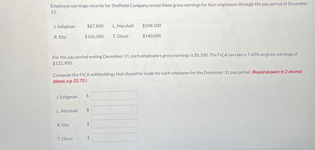Employee earnings records for Sheffield Company reveal these gross earnings for four employees through the pay period of December
15.
J. Seligman
$87,800
L. Marshall $108,100
R. Eby
$106,400
T. Olson
$140,000
For the pay period ending December 31, each employee's gross earnings is $5,100. The FICA tax rate is 7.65% on gross earnings of
$132,900.
Compute the FICA withholdings that should be made for each employee for the December 31 pay period. (Round answers to 2 decimal
places, e.g. 52.75.)
J. Seligman. $
L. Marshall
$
R. Eby
$
T. Olson