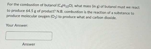 For the combustion of butanol (C4H100), what mass (in g) of butanol must we react
to produce 64.5 g of product? N.B. combustion is the reaction of a substance to
produce molecular oxygen (O2) to produce what and carbon dioxide.
Your Answer:
Answer