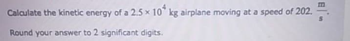 Calculate the kinetic energy of a 2.5 x 10 kg airplane moving at a speed of 202.
Round your answer to 2 significant digits.
