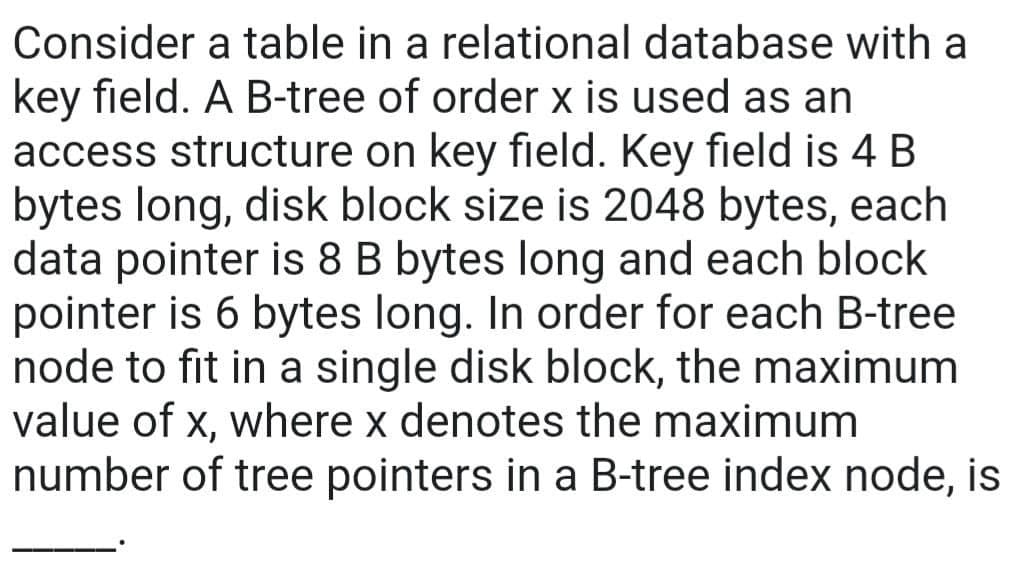 Consider a table in a relational database with a
key field. A B-tree of order x is used as an
access structure on key field. Key field is 4 B
bytes long, disk block size is 2048 bytes, each
data pointer is 8 B bytes long and each block
pointer is 6 bytes long. In order for each B-tree
node to fit in a single disk block, the maximum
value of x, where x denotes the maximum
number of tree pointers in a B-tree index node, is