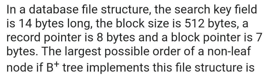 In a database file structure, the search key field
is 14 bytes long, the block size is 512 bytes, a
record pointer is 8 bytes and a block pointer is 7
bytes. The largest possible order of a non-leaf
node if B+ tree implements this file structure is