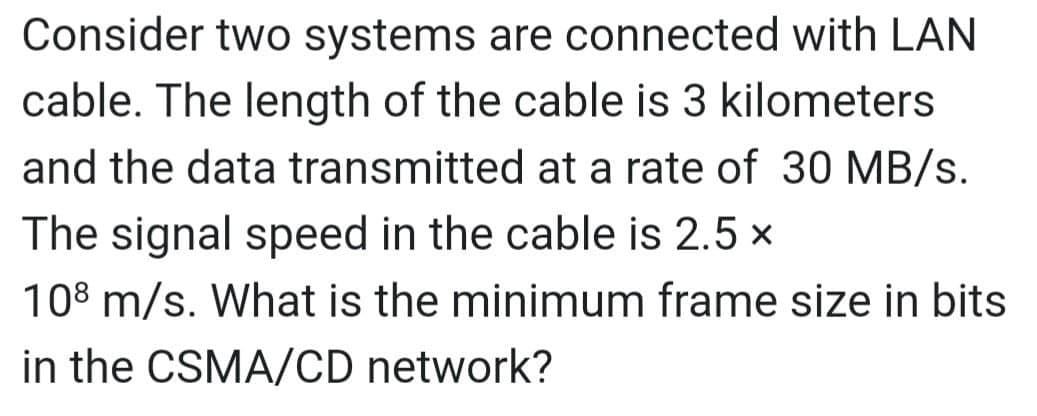 Consider two systems are connected with LAN
cable. The length of the cable is 3 kilometers
and the data transmitted at a rate of 30 MB/s.
The signal speed in the cable is 2.5 x
108 m/s. What is the minimum frame size in bits
in the CSMA/CD network?