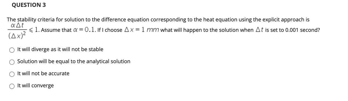 QUESTION 3
The stability criteria for solution to the difference equation corresponding to the heat equation using the explicit approach is
aAt
< 1. Assume that a = 0.1. If I choose Ax =1 mm what will happen to the solution when At is set to 0.001 second?
(Ax)²
It will diverge as it will not be stable
Solution will be equal to the analytical solution
It will not be accurate
O It will converge
