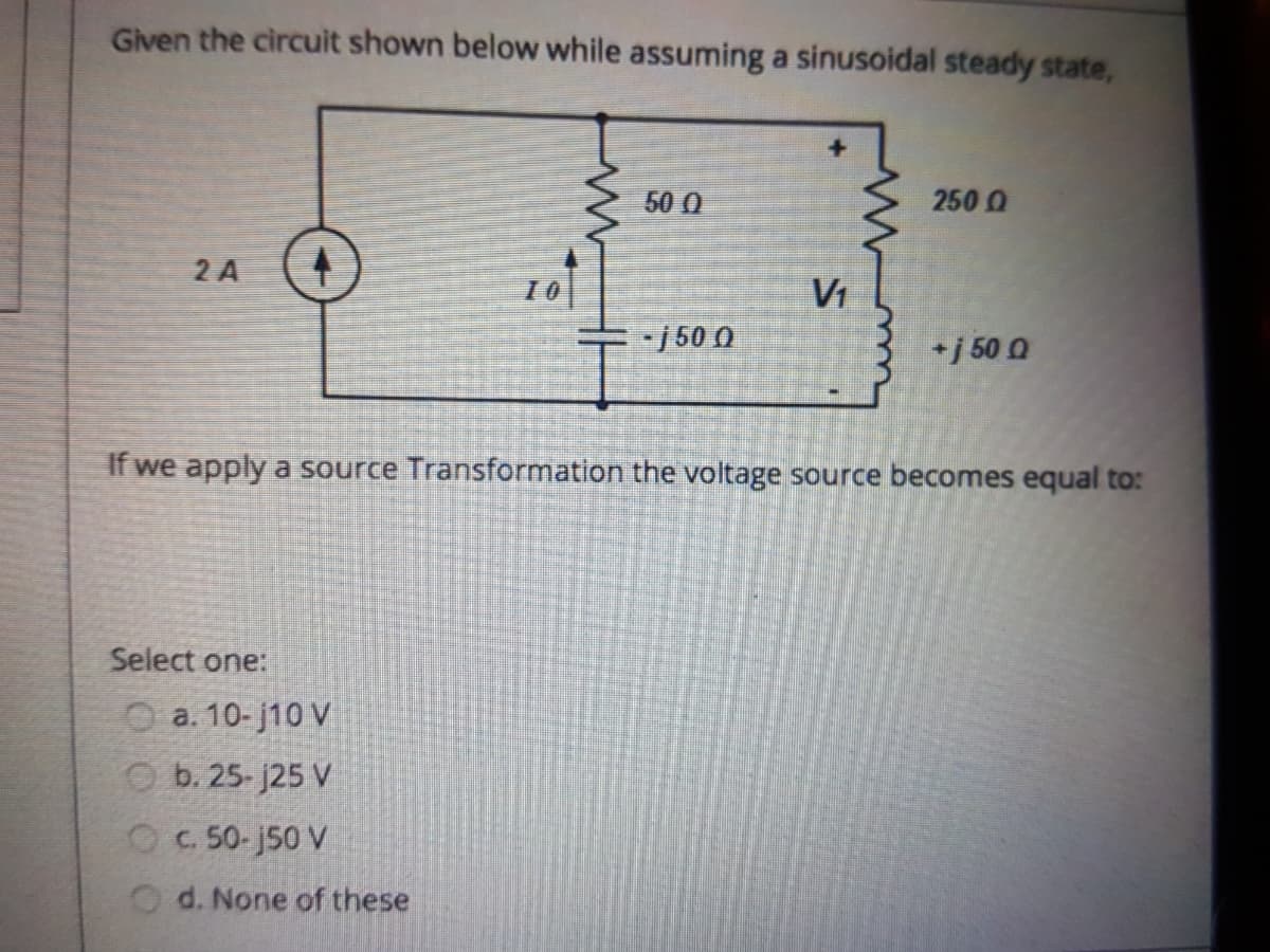 Given the circuit shown below while assuming a sinusoidal steady state,
50 0
250 0
2 A
10
Vi
-j50 0
+j 50 0
If we apply a source Transformation the voltage source becomes equal to:
Select one:
O a. 10- j10 V
O b. 25- j25 V
OC 50-j50 V
Od. None of these
