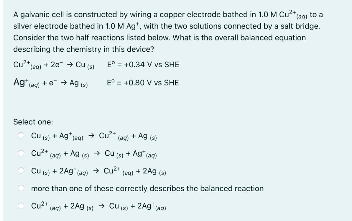 A galvanic cell is constructed by wiring a copper electrode bathed in 1.0 M Cu²+
(aq) to a
silver electrode bathed in 1.0 M Ag*, with the two solutions connected by a salt bridge.
Consider the two half reactions listed below. What is the overall balanced equation
describing the chemistry in this device?
Cu2* (aq)
+ 2e → Cu (s)
E° = +0.34 V vs SHE
Ag*(ag) + e → Ag (s)
E° = +0.80 V vs SHE
Select one:
Cu (s) + Ag* (aq)
→ Cu2+
+ Ag (s)
(aq)
Cu2+
+ Ag
→ Cu
Ag* (aq)
(аq)
(s)
(s)
Cu (s) + 2Ag*(aq)
→ Cu2+
2Ag (s)
(aq)
+
more than one of these correctly describes the balanced reaction
Cu2+
(aq)
+ 2Ag (s)
→ Cu (s) + 2Ag*(aq)

