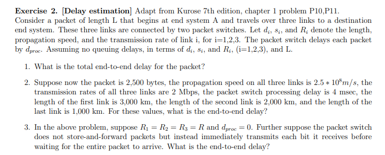 Exercise 2. [Delay estimation] Adapt from Kurose 7th edition, chapter 1 problem P10,P11.
Consider a packet of length L that begins at end system A and travels over three links to a destination
end system. These three links are connected by two packet switches. Let d;, s;, and R; denote the length,
propagation speed, and the transmission rate of link i, for i=1,2,3. The packet switch delays each packet
by dproc. Assuming no queuing delays, in terms of d;, si, and Ri, (i=1,2,3), and L.
1. What is the total end-to-end delay for the packet?
2. Suppose now the packet is 2,500 bytes, the propagation speed on all three links is 2.5 * 10°m/s, the
transmission rates of all three links are 2 Mbps, the packet switch processing delay is 4 msec, the
length of the first link is 3,000 km, the length of the second link is 2,000 km, and the length of the
last link is 1,000 km. For these values, what is the end-to-end delay?
3. In the above problem, suppose R1 = R2 = R3 = R and dproc = 0. Further suppose the packet switch
does not store-and-forward packets but instead immediately transmits each bit it receives before
waiting for the entire packet to arrive. What is the end-to-end delay?
