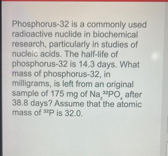 Phosphorus-32 is a commonly used
radioactive nuclide in biochemical
research, particularly in studies of
nucleic acids. The half-life of
phosphorus-32 is 14.3 days. What
mass of phosphorus-32, in
milligrams, is left from an original
sample of 175 mg of Na "PO, after
38.8 days? Assume that the atomic
mass of 32P is 32.0.
