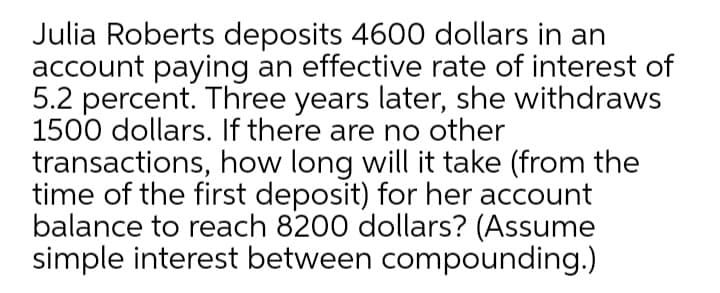 Julia Roberts deposits 4600 dollars in an
account paying an effective rate of interest of
5.2 percent. Three years later, she withdraws
1500 dollars. If there are no other
transactions, how long will it take (from the
time of the first deposit) for her account
balance to reach 8200 dollars? (Assume
simple interest between compounding.)
